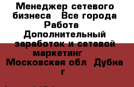 Менеджер сетевого бизнеса - Все города Работа » Дополнительный заработок и сетевой маркетинг   . Московская обл.,Дубна г.